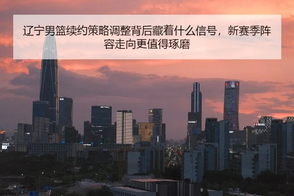 辽宁男篮续约策略调整背后藏着什么信号，新赛季阵容走向更值得琢磨