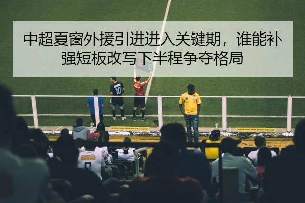 中超夏窗外援引进进入关键期，谁能补强短板改写下半程争夺格局