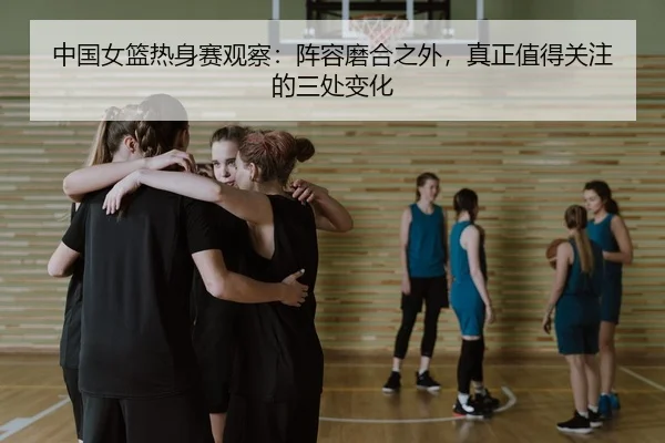 中国女篮热身赛观察：阵容磨合之外，真正值得关注的三处变化