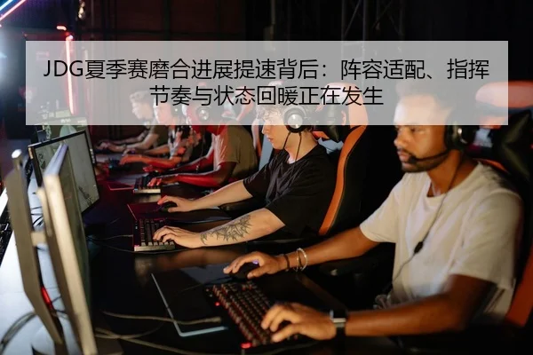 JDG夏季赛磨合进展提速背后：阵容适配、指挥节奏与状态回暖正在发生