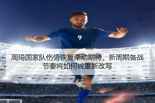 周琦国家队伤情恢复牵动期待，新周期备战节奏将如何被重新改写